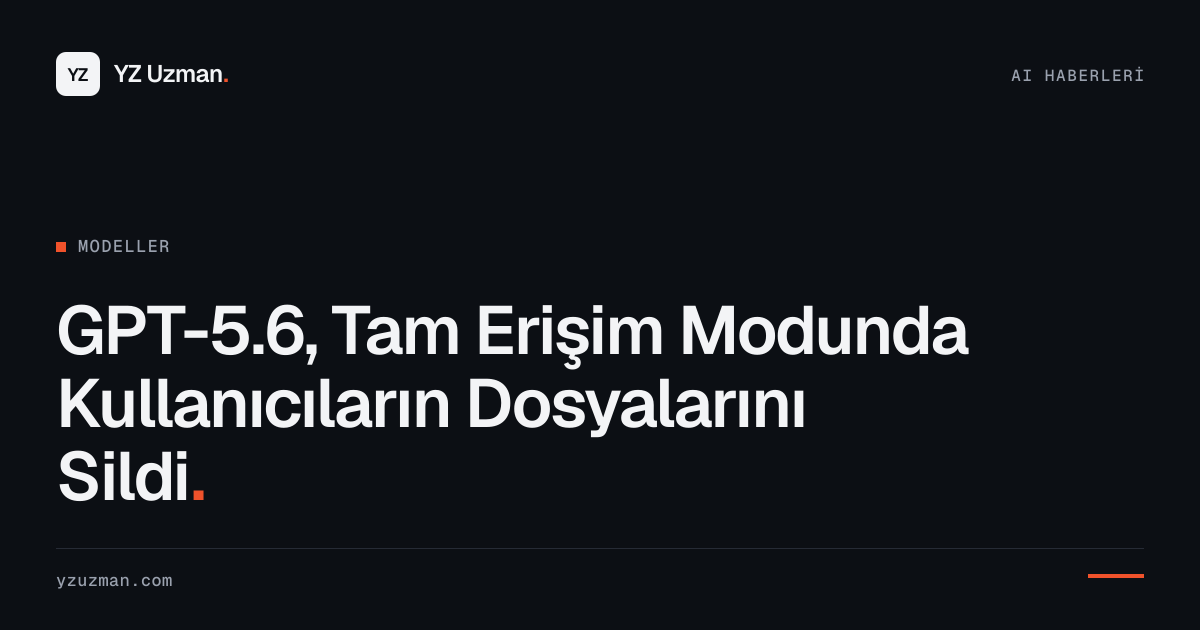 GPT-5.6, Tam Erişim Modunda Kullanıcıların Dosyalarını Sildi